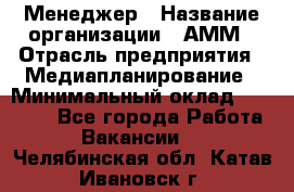 Менеджер › Название организации ­ АММ › Отрасль предприятия ­ Медиапланирование › Минимальный оклад ­ 30 000 - Все города Работа » Вакансии   . Челябинская обл.,Катав-Ивановск г.